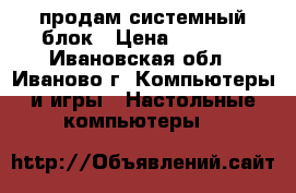 продам системный блок › Цена ­ 7 000 - Ивановская обл., Иваново г. Компьютеры и игры » Настольные компьютеры   